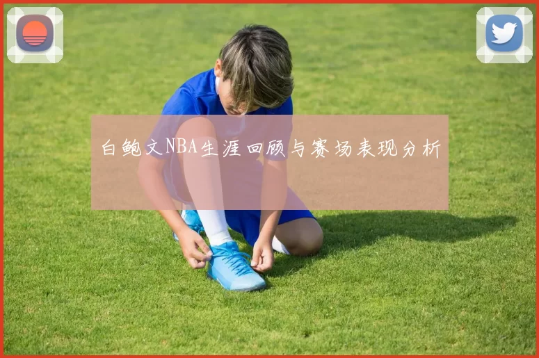 白鲍文NBA生涯回顾与赛场表现分析